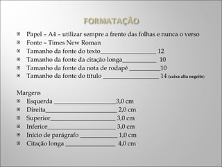 Papel – A4 – utilizar sempre a frente das folhas e nunca o verso Fonte – Times New Roman Tamanho da fonte do texto__________________ 12 Tamanho da fonte da citação longa___________  10 Tamanho da fonte da nota de rodapé __________10 Tamanho da fonte do título __________________ 14  (caixa alta negrito ) Margens Esquerda ____________________3,0 cm Direita_______________________ 2,0 cm Superior_____________________ 3,0 cm Inferior______________________ 3,0 cm Início de parágrafo ____________ 1,0 cm Citação longa ________________  4,0 cm 