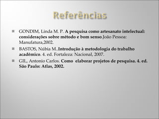 GONDIM, Linda M. P.  A pesquisa como artesanato intelectual: considerações sobre método e bom senso .João Pessoa: Manufatura,2002. BASTOS, Núbia M.. Introdução à metodologia do trabalho acadêmico . 4. ed. Fortaleza: Nacional, 2007. GIL, Antonio Carlos.  Como  elaborar projetos de pesquisa. 4. ed. São Paulo: Atlas, 2002.  