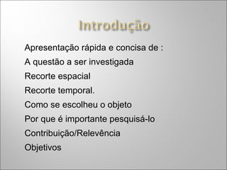 Apresentação rápida e concisa de : A questão a ser investigada Recorte espacial  Recorte temporal. Como se escolheu o objeto Por que é importante pesquisá-lo Contribuição/Relevência Objetivos 