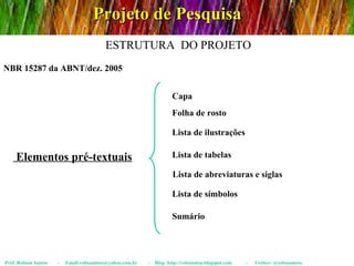 Projeto de Pesquisa Prof. Robson Santos  -  Email:robssantoss@yahoo.com.br  -  Blog: http://robssantos.blogspot.com  -  Twitter: @robssantoss NBR 15287 da ABNT/dez. 2005 ESTRUTURA  DO PROJETO Elementos pré-textuais Capa Folha de rosto Lista de ilustrações Lista de tabelas Lista de abreviaturas e siglas Lista de símbolos Sumário 