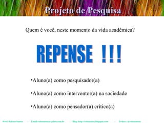 Projeto de Pesquisa Prof. Robson Santos  -  Email:robssantoss@yahoo.com.br  -  Blog: http://robssantos.blogspot.com  -  Twitter: @robssantoss Quem é você, neste momento da vida acadêmica? Aluno(a) como pesquisador(a) Aluno(a) como interventor(a) na sociedade Aluno(a) como pensador(a) crítico(a) REPENSE  ! ! ! 