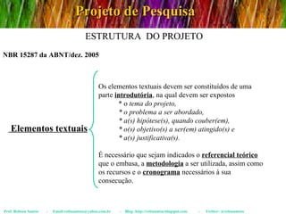 Projeto de Pesquisa Prof. Robson Santos  -  Email:robssantoss@yahoo.com.br  -  Blog: http://robssantos.blogspot.com  -  Twitter: @robssantoss NBR 15287 da ABNT/dez. 2005 ESTRUTURA  DO PROJETO Elementos textuais Os elementos textuais devem ser constituídos de uma parte  introdutória , na qual devem ser expostos  * o  tema do projeto,  * o problema a ser abordado,  * a(s) hipótese(s), quando couber(em),  * o(s) objetivo(s) a ser(em) atingido(s) e  * a(s) justificativa(s).   É necessário que sejam indicados o  referencial teórico  que o embasa, a  metodologia  a ser utilizada, assim como os recursos e o  cronograma  necessários à sua consecução. 