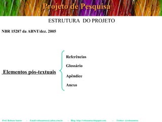 Projeto de Pesquisa Prof. Robson Santos  -  Email:robssantoss@yahoo.com.br  -  Blog: http://robssantos.blogspot.com  -  Twitter: @robssantoss NBR 15287 da ABNT/dez. 2005 ESTRUTURA  DO PROJETO Elementos pós-textuais Referências Glossário Apêndice Anexo 