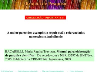 Projeto de Pesquisa Prof. Robson Santos  -  Email:robssantoss@yahoo.com.br  -  Blog: http://robssantos.blogspot.com  -  Twitter: @robssantoss OBSERVAÇÃO  IMPORTANTE !!! A maior parte dos exemplos a seguir estão referenciados no excelente trabalho de BACARELLI, Maria Regina Trevizan.  Manual para elaboração de pesquisa científica:   De acordo com a NBR 15287 da BNT/dez. 2005. Bibliotecária CRB-8/7149. Jaguariúna, 2009 