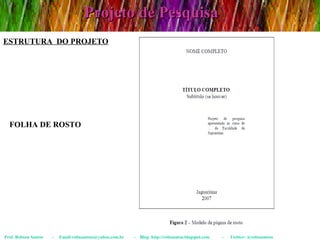 Projeto de Pesquisa Prof. Robson Santos  -  Email:robssantoss@yahoo.com.br  -  Blog: http://robssantos.blogspot.com  -  Twitter: @robssantoss FOLHA DE ROSTO ESTRUTURA  DO PROJETO 
