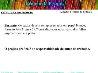 Projeto de Pesquisa Prof. Robson Santos  -  Email:robssantoss@yahoo.com.br  -  Blog: http://robssantos.blogspot.com  -  Twitter: @robssantoss ESTRUTURA  DO PROJETO Aspectos Técnicos da Redação Formato : Os textos devem ser apresentados em papel branco, formato A4 (21cm x 29,7 cm), digitados no anverso das folhas, impressos em cor preta. O projeto gráfico é de responsabilidade do autor do trabalho. 