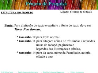 Projeto de Pesquisa Prof. Robson Santos  -  Email:robssantoss@yahoo.com.br  -  Blog: http://robssantos.blogspot.com  -  Twitter: @robssantoss ESTRUTURA  DO PROJETO Aspectos Técnicos da Redação Fonte:  Para digitação do texto e capítulo a fonte do texto deve ser  Times New Roman ,  *  tamanho 12  para texto normal,  *  tamanho 11  para citações acima de três linhas e recuadas,  notas de rodapé, paginação e  legendas das ilustrações e tabelas,  *  tamanho 14  para da capa, nome da Faculdade, autoria,  cidade e ano 
