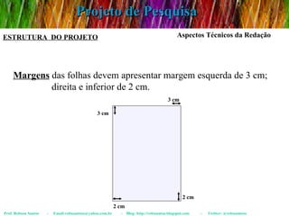 Projeto de Pesquisa Prof. Robson Santos  -  Email:robssantoss@yahoo.com.br  -  Blog: http://robssantos.blogspot.com  -  Twitter: @robssantoss ESTRUTURA  DO PROJETO Aspectos Técnicos da Redação Margens  das folhas devem apresentar margem esquerda de 3 cm;  direita e inferior de 2 cm. 3 cm 3 cm 2 cm 2 cm 