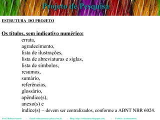 Projeto de Pesquisa Prof. Robson Santos  -  Email:robssantoss@yahoo.com.br  -  Blog: http://robssantos.blogspot.com  -  Twitter: @robssantoss ESTRUTURA  DO PROJETO Os títulos, sem indicativo numérico:   errata,  agradecimento,  lista de ilustrações,  lista de abreviaturas e siglas,  lista de símbolos,  resumos,  sumário,  referências,  glossário,  apêndice(s),  anexo(s) e  índice(s) –  devem ser centralizados, conforme a ABNT NBR 6024. 
