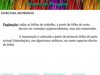Projeto de Pesquisa Prof. Robson Santos  -  Email:robssantoss@yahoo.com.br  -  Blog: http://robssantos.blogspot.com  -  Twitter: @robssantoss ESTRUTURA  DO PROJETO Paginação:  todas as folhas do trabalho, a partir da folha de rosto,  devem ser contadas seqüencialmente, mas não numeradas. A numeração é colocada a partir da primeira folha da parte textual (Introdução), em algarismos arábicos, no canto superior direito da folha. 