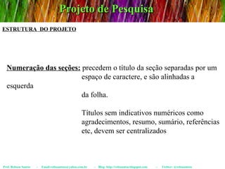 Projeto de Pesquisa Prof. Robson Santos  -  Email:robssantoss@yahoo.com.br  -  Blog: http://robssantos.blogspot.com  -  Twitter: @robssantoss ESTRUTURA  DO PROJETO Numeração das seções:  precedem o título da seção separadas por um  espaço de caractere, e são alinhadas a esquerda  da folha.  Títulos sem indicativos numéricos como  agradecimentos, resumo, sumário, referências  etc, devem ser centralizados 