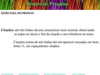 Projeto de Pesquisa Prof. Robson Santos  -  Email:robssantoss@yahoo.com.br  -  Blog: http://robssantos.blogspot.com  -  Twitter: @robssantoss ESTRUTURA  DO PROJETO Citações:  até três linhas devem caracterizar texto normal, observando  as aspas no início e fim da citação e sua referência no texto.  Citações acima de três linhas devem aparecer recuadas em 4cm,  fonte 11, em espaçamento simples. 