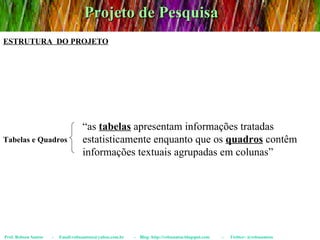 Projeto de Pesquisa Prof. Robson Santos  -  Email:robssantoss@yahoo.com.br  -  Blog: http://robssantos.blogspot.com  -  Twitter: @robssantoss ESTRUTURA  DO PROJETO Tabelas e Quadros “ as  tabelas  apresentam informações tratadas estatisticamente enquanto que os  quadros  contêm informações textuais agrupadas em colunas” 