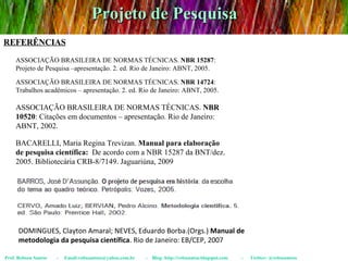 Projeto de Pesquisa Prof. Robson Santos  -  Email:robssantoss@yahoo.com.br  -  Blog: http://robssantos.blogspot.com  -  Twitter: @robssantoss REFERÊNCIAS DOMINGUES, Clayton Amaral; NEVES, Eduardo Borba.(Orgs.)  Manual de metodologia da pesquisa científica . Rio de Janeiro: EB/CEP, 2007 ASSOCIAÇÃO BRASILEIRA DE NORMAS TÉCNICAS.  NBR 15287 : Projeto de Pesquisa –apresentação. 2. ed. Rio de Janeiro: ABNT, 2005. ASSOCIAÇÃO BRASILEIRA DE NORMAS TÉCNICAS.  NBR 10520 : Citações em documentos – apresentação. Rio de Janeiro: ABNT, 2002. ASSOCIAÇÃO BRASILEIRA DE NORMAS TÉCNICAS.  NBR 14724 : Trabalhos acadêmicos – apresentação. 2. ed. Rio de Janeiro: ABNT, 2005. BACARELLI, Maria Regina Trevizan.  Manual para elaboração de pesquisa científica:   De acordo com a NBR 15287 da BNT/dez. 2005. Bibliotecária CRB-8/7149. Jaguariúna, 2009 