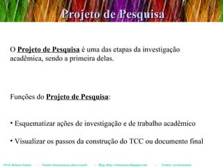 Projeto de Pesquisa Prof. Robson Santos  -  Email:robssantoss@yahoo.com.br  -  Blog: http://robssantos.blogspot.com  -  Twitter: @robssantoss O  Projeto de Pesquisa  é uma das etapas da investigação acadêmica, sendo a primeira delas. Funções do  Projeto de Pesquisa : Esquematizar ações de investigação e de trabalho acadêmico Visualizar os passos da construção do TCC ou documento final 