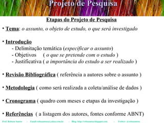 Projeto de Pesquisa Prof. Robson Santos  -  Email:robssantoss@yahoo.com.br  -  Blog: http://robssantos.blogspot.com  -  Twitter: @robssantoss Etapas do Projeto de Pesquisa Tema :  o assunto, o objeto de estudo, o que será investigado Introdução   - Delimitação temática ( especificar o assunto ) - Objetivos  (  o que se pretende com o estudo  ) - Justificativa (  a importância do estudo a ser realizado  ) Revisão Bibliográfica  ( referência a autores sobre o assunto ) Metodologia  ( como será realizada a coleta/análise de dados ) Cronograma  ( quadro com meses e etapas da investigação ) Referências   ( a listagem dos autores, fontes conforme ABNT) 