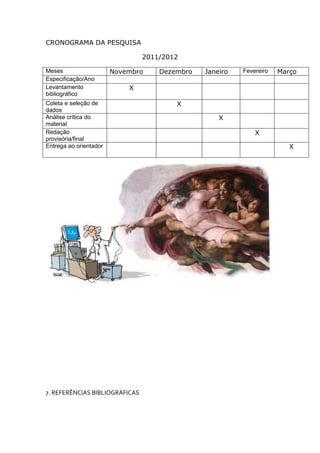 CRONOGRAMA DA PESQUISA

                                2011/2012

Meses                   Novembro    Dezembro   Janeiro   Fevereiro   Março
Especificação/Ano
Levantamento                X
bibliográfico
Coleta e seleção de                     X
dados
Análise crítica do                                 X
material
Redação                                                      X
provisória/final
Entrega ao orientador                                                   X




7. REFERÊNCIAS BIBLIOGRÁFICAS
 