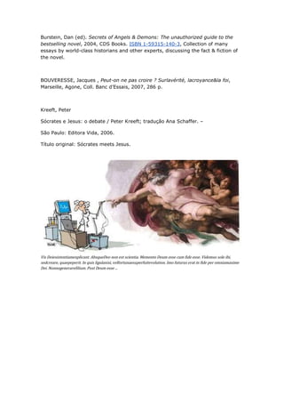 Burstein, Dan (ed). Secrets of Angels & Demons: The unauthorized guide to the
bestselling novel, 2004, CDS Books. ISBN 1-59315-140-3, Collection of many
essays by world-class historians and other experts, discussing the fact & fiction of
the novel.



BOUVERESSE, Jacques , Peut-on ne pas croire ? Surlavérité, lacroyance&la foi,
Marseille, Agone, Coll. Banc d’Essais, 2007, 286 p.



Kreeft, Peter

Sócrates e Jesus: o debate / Peter Kreeft; tradução Ana Schaffer. –

São Paulo: Editora Vida, 2006.

Título original: Sócrates meets Jesus.




Vis Deiexistentiamexplicant. AbsqueDeo non est scientia. Memento Deum esse cum fide esse. Videmus sole ibi,
sedcreare, quaepeperit. In quis ligulanisi, velfortunaesuperfuitevolution. Imo futurus erat in fide per omniamaxime
Dei. Nonnegenerarefilium. Post Deum esse ...
 