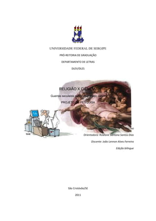 UNIVERSIDADE FEDERAL DE SERGIPE

      PRÓ-REITORIA DE GRADUAÇÃO

        DEPARTAMENTO DE LETRAS

               DLEV/DLES




      RELIGIÃO X CIÊNCIA:
Guerras seculares pelo poder e pelo saber

       PROJETO DE PESQUISA




                                  PRODUÇÃO E RECEPÇÃO DE TEXTO II – H0

                         Orientadora: Roseane Santana Santos Dias

                                Discente: João Lennon Alves Ferreira

                                                      Edição bilíngue




             São Cristóvão/SE

                  2011
 