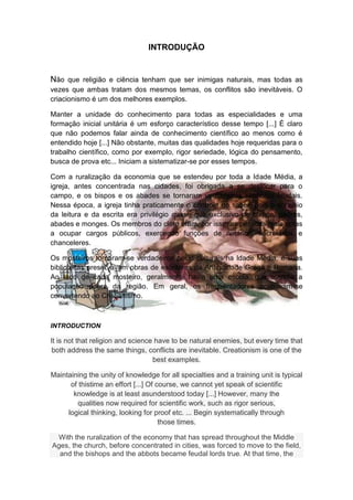 INTRODUÇÃO


Não que religião e ciência tenham que ser inimigas naturais, mas todas as
vezes que ambas tratam dos mesmos temas, os conflitos são inevitáveis. O
criacionismo é um dos melhores exemplos.

Manter a unidade do conhecimento para todas as especialidades e uma
formação inicial unitária é um esforço característico desse tempo [...] É claro
que não podemos falar ainda de conhecimento científico ao menos como é
entendido hoje [...] Não obstante, muitas das qualidades hoje requeridas para o
trabalho científico, como por exemplo, rigor seriedade, lógica do pensamento,
busca de prova etc... Iniciam a sistematizar-se por esses tempos.

Com a ruralização da economia que se estendeu por toda a Idade Média, a
igreja, antes concentrada nas cidades, foi obrigada a se deslocar para o
campo, e os bispos e os abades se tornaram verdadeiros senhores feudais.
Nessa época, a igreja tinha praticamente o controle do saber, pois o domínio
da leitura e da escrita era privilégio quase que exclusivo de bispos, padres,
abades e monges. Os membros do clero eram, por isso, as pessoas mais aptas
a ocupar cargos públicos, exercendo funções de notários, secretários e
chanceleres.

Os mosteiros tornaram-se verdadeiros polos culturais na Idade Média, e suas
bibliotecas preservavam obras de escritores da Antiguidade Grega e Romana.
Ao lado de cada mosteiro, geralmente, havia uma escola, que atendia a
população pobre da região. Em geral, os frequentadores acabavam-se
convertendo ao Cristianismo.



INTRODUCTION

It is not that religion and science have to be natural enemies, but every time that
 both address the same things, conflicts are inevitable. Creationism is one of the
                                   best examples.

Maintaining the unity of knowledge for all specialties and a training unit is typical
      of thistime an effort [...] Of course, we cannot yet speak of scientific
       knowledge is at least asunderstood today [...] However, many the
        qualities now required for scientific work, such as rigor serious,
     logical thinking, looking for proof etc. ... Begin systematically through
                                      those times.

 With the ruralization of the economy that has spread throughout the Middle
Ages, the church, before concentrated in cities, was forced to move to the field,
  and the bishops and the abbots became feudal lords true. At that time, the
 