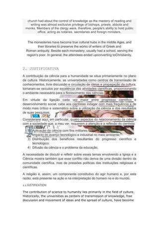 church had about the control of knowledge as the mastery of reading and
     writing was almost exclusive privilege of bishops, priests, abbots and
  monks. Members of the clergy were, therefore, people's ability to hold public
           office, acting as notaries, secretaries and foreign ministers.


   The monasteries have become true cultural hubs in the middle Ages, and
          their libraries to preserve the works of writers of Greek and
  Roman antiquity. Beside each monastery, usually had a school, serving the
  region's poor. In general, the attendees ended upconverting toChristianity.



2. JUSTIFICATIVA
A contribuição da ciência para a humanidade se situa primariamente no plano
da cultura. Historicamente, as universidades como centros de transmissão de
conhecimentos, livre discussão e circulação de ideias e propagação da cultura,
tornaram-se veículos por excelência das atividades científicas, proporcionando
o ambiente necessário para o florescimento das ciências.

Em virtude da ligação cada vez maior entre progresso científico e
desenvolvimento social, cabe aos cientistas indagar com mais frequência e de
modo mais crítico e sistemático sobre a utilização da ciência e dos resultados
de suas pesquisas.

Considerarei aqui, em particular, quatro aspectos do relacionamento da ciência
com a sociedade que, a meu ver, requerem a atenção e a reflexão do cientista:

   1) Aplicação da ciência com fins militares;
   2) Impacto do avanço tecnológico e industrial no meio ambiente;
   3) Distribuição dos benefícios resultantes do progresso científico e
      tecnológico;
   4) Difusão da ciência e o problema da educação.

A necessidade de discutir e refletir sobre esses temas envolvendo a Igreja e a
Ciência mostra também que esse conflito não deriva de uma divisão dentro da
comunidade científica, mas de pressões políticas das instituições religiosas e
científicas.

A religião é, assim, um componente constitutivo do agir humano e, por esta
razão, está presente na ação e na interpretação do homem no e do mundo.

2.1 JUSTIFICATION

The contribution of science to humanity lies primarily in the field of culture.
Historically, the universities as centers of transmission of knowledge, free
discussion and movement of ideas and the spread of culture, have become
 