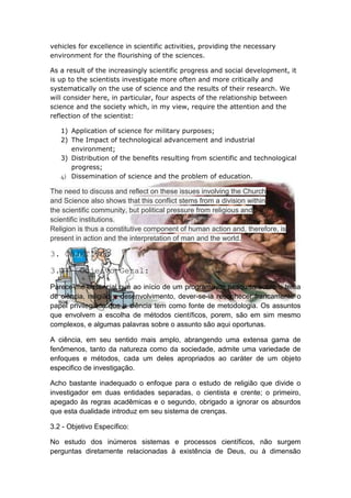 vehicles for excellence in scientific activities, providing the necessary
environment for the flourishing of the sciences.

As a result of the increasingly scientific progress and social development, it
is up to the scientists investigate more often and more critically and
systematically on the use of science and the results of their research. We
will consider here, in particular, four aspects of the relationship between
science and the society which, in my view, require the attention and the
reflection of the scientist:

   1) Application of science for military purposes;
   2) The Impact of technological advancement and industrial
      environment;
   3) Distribution of the benefits resulting from scientific and technological
      progress;
   4) Dissemination of science and the problem of education.

The need to discuss and reflect on these issues involving the Church
and Science also shows that this conflict stems from a division within
the scientific community, but political pressure from religious and
scientific institutions.
Religion is thus a constitutive component of human action and, therefore, is
present in action and the interpretation of man and the world.

3. OBJETIVOS

3.1 - Objeivo Geral:
Parece-me essencial que ao início de um programa de pesquisa sobre o tema
de ciência, religião e desenvolvimento, dever-se-ia reconhecer francamente o
papel privilegiado que a ciência tem como fonte de metodologia. Os assuntos
que envolvem a escolha de métodos científicos, porem, são em sim mesmo
complexos, e algumas palavras sobre o assunto são aqui oportunas.

A ciência, em seu sentido mais amplo, abrangendo uma extensa gama de
fenômenos, tanto da natureza como da sociedade, admite uma variedade de
enfoques e métodos, cada um deles apropriados ao caráter de um objeto
especifico de investigação.

Acho bastante inadequado o enfoque para o estudo de religião que divide o
investigador em duas entidades separadas, o cientista e crente; o primeiro,
apegado às regras acadêmicas e o segundo, obrigado a ignorar os absurdos
que esta dualidade introduz em seu sistema de crenças.

3.2 - Objetivo Específico:

No estudo dos inúmeros sistemas e processos científicos, não surgem
perguntas diretamente relacionadas à existência de Deus, ou à dimensão
 