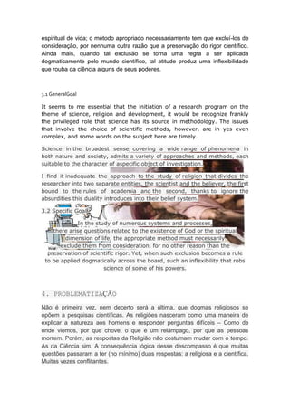 espiritual de vida; o método apropriado necessariamente tem que excluí-los de
consideração, por nenhuma outra razão que a preservação do rigor científico.
Ainda mais, quando tal exclusão se torna uma regra a ser aplicada
dogmaticamente pelo mundo científico, tal atitude produz uma inflexibilidade
que rouba da ciência alguns de seus poderes.



3.1 GeneralGoal

It seems to me essential that the initiation of a research program on the
theme of science, religion and development, it would be recognize frankly
the privileged role that science has its source in methodology. The issues
that involve the choice of scientific methods, however, are in yes even
complex, and some words on the subject here are timely.

Science in the broadest sense, covering a wide range of phenomena in
both nature and society, admits a variety of approaches and methods, each
suitable to the character of aspecific object of investigation.

I find it inadequate the approach to the study of religion that divides the
researcher into two separate entities, the scientist and the believer, the first
bound to the rules of academia and the second, thanks to ignore the
absurdities this duality introduces into their belief system.

3.2 Specific Goal

             In the study of numerous systems and processes,
    there arise questions related to the existence of God or the spiritual
         dimension of life, the appropriate method must necessarily
       exclude them from consideration, for no other reason than the
  preservation of scientific rigor. Yet, when such exclusion becomes a rule
 to be applied dogmatically across the board, such an inflexibility that robs
                       science of some of his powers.



4. PROBLEMATIZAÇÃO
Não é primeira vez, nem decerto será a última, que dogmas religiosos se
opõem a pesquisas científicas. As religiões nasceram como uma maneira de
explicar a natureza aos homens e responder perguntas difíceis – Como de
onde viemos, por que chove, o que é um relâmpago, por que as pessoas
morrem. Porém, as respostas da Religião não costumam mudar com o tempo.
As da Ciência sim. A consequência lógica desse descompasso é que muitas
questões passaram a ter (no mínimo) duas respostas: a religiosa e a científica.
Muitas vezes conflitantes.
 