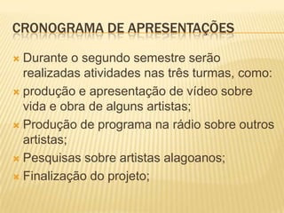CRONOGRAMA DE APRESENTAÇÕES

 Durante o segundo semestre serão
  realizadas atividades nas três turmas, como:
 produção e apresentação de vídeo sobre
  vida e obra de alguns artistas;
 Produção de programa na rádio sobre outros
  artistas;
 Pesquisas sobre artistas alagoanos;

 Finalização do projeto;
 