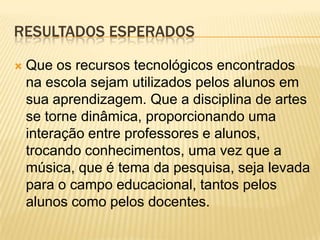 RESULTADOS ESPERADOS

   Que os recursos tecnológicos encontrados
    na escola sejam utilizados pelos alunos em
    sua aprendizagem. Que a disciplina de artes
    se torne dinâmica, proporcionando uma
    interação entre professores e alunos,
    trocando conhecimentos, uma vez que a
    música, que é tema da pesquisa, seja levada
    para o campo educacional, tantos pelos
    alunos como pelos docentes.
 