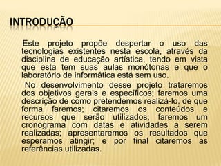 INTRODUÇÃO
  Este projeto propõe despertar o uso das
 tecnologias existentes nesta escola, através da
 disciplina de educação artística, tendo em vista
 que esta tem suas aulas monótonas e que o
 laboratório de informática está sem uso.
  No desenvolvimento desse projeto trataremos
 dos objetivos gerais e específicos; faremos uma
 descrição de como pretendemos realizá-lo, de que
 forma faremos; citaremos os conteúdos e
 recursos que serão utilizados; faremos um
 cronograma com datas e atividades a serem
 realizadas; apresentaremos os resultados que
 esperamos atingir; e por final citaremos as
 referências utilizadas.
 