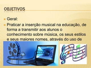 OBJETIVOS

 Geral:
 Praticar a inserção musical na educação, de
  forma a transmitir aos alunos o
  conhecimento sobre música, os seus estilos
  e seus maiores nomes, através do uso de
  tecnologias.
 