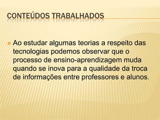 CONTEÚDOS TRABALHADOS


   Ao estudar algumas teorias a respeito das
    tecnologias podemos observar que o
    processo de ensino-aprendizagem muda
    quando se inova para a qualidade da troca
    de informações entre professores e alunos.
 