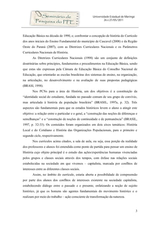 Universidade Estadual de Maringá
                                                                26 e 27/05/2011




Educação Básica na década de 1990, e; confrontar a concepção de história do Currículo
dos anos iniciais do Ensino Fundamental do município de Cascavel (2008) e da Região
Oeste do Paraná (2007), com as Diretrizes Curriculares Nacionais e os Parâmetros
Curriculares Nacionais de História.
       As Diretrizes Curriculares Nacionais (1998) são um conjunto de definições
doutrinárias sobre princípios, fundamentos e procedimentos na Educação Básica, sendo
que estas são expressas pela Câmara de Educação Básica do Conselho Nacional de
Educação, que orientarão as escolas brasileiras dos sistemas de ensino, na organização,
na articulação, no desenvolvimento e na avaliação de suas propostas pedagógicas
(BRASI, 1998).
       Nos PCNs para a área de História, um dos objetivos é a constituição da
“identidade social do estudante, fundada no passado comum de seu grupo de convívio,
mas articulada à história da população brasileira” (BRASIL, 1997a, p. 32). Três
aspectos são fundamentais para que os estudos históricos levem o aluno a atingir este
objetivo: a relação entre o particular e o geral, a “construção das noções de diferenças e
semelhanças” e a “construção de noções de continuidade e de permanência” (BRASIL,
1997, p. 32-33). Os conteúdos foram organizados em dois eixos temáticos: História
Local e do Cotidiano e História das Organizações Populacionais, para o primeiro e
segundo ciclo, respectivamente.
       Nos currículos acima citados, a sala de aula, ou seja, essa porção da realidade
dos professores e alunos foi entendida como ponto de partida para pensar um ensino de
História cujo objeto principal é o estudo das ações/experiências humanas vivenciadas
pelos grupos e classes sociais através dos tempos, com ênfase nas relações sociais
estabelecidas na sociedade em que vivemos – capitalista, marcada por conflitos de
interesses entre as diferentes classes sociais.
       Assim, no âmbito do currículo, estaria aberta a possibilidade de compreensão
por parte dos alunos dos conflitos de interesses existente na sociedade capitalista,
estabelecendo diálogo entre o passado e o presente, enfatizando a noção de sujeito
histórico, já que os homens são agentes fundamentais do movimento histórico e o
realizam por meio do trabalho – ação consciente de transformação da natureza.



                                                                                          3
 