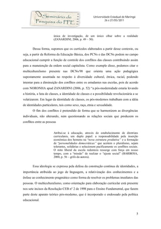 Universidade Estadual de Maringá
                                                                  26 e 27/05/2011




                        única de investigação, de um único olhar sobre a realidade
                        (ZANARDINI, 2006, p. 49 – 50).


       Dessa forma, supomos que os currículos elaborados a partir desse contexto, ou
seja, a partir da Reforma da Educação Básica, dos PCNs e das DCNs podem no campo
educacional cumprir a função de controle dos conflitos das classes contribuindo assim
para a manutenção da ordem social capitalista. Como exemplo disso, podemos citar o
multiculturalismo presente nas DCNs/98 que orienta uma ação pedagógica
supostamente assentada no respeito à diversidade cultural, étnica, racial, podendo
intentar para a diminuição dos conflitos entre os estudantes nas escolas, pois de acordo
com NORONHA apud ZANARDINI (2006, p. 52) “a pós-modernidade estaria levando
a história, a luta de classes, a identidade de classes e a possibilidade revolucionária a se
volatizarem. Em lugar da identidade de classes, os pós-modernos trabalham com a idéia
de identidades particulares, tais como sexo, raça, etnia e sexualidade.
       O fim dos conflitos é pretendido de forma que se harmonizem as divergências
individuais, não alterando, nem questionando as relações sociais que produzem os
conflitos entre as pessoas


                        Atribui-se à educação, através do estabelecimento de diretrizes
                        curriculares, um duplo papel: a responsabilidade pela inserção
                        econômica dos homens na “nova estrutura produtiva” e a formação
                        de “personalidades democráticas” que aceitem o pluralismo, sejam
                        tolerantes, solidárias e solucionem pacificamente os conflitos sociais.
                        O mito liberal da escola redentora ressurge com força em nosso
                        tempo, com a “missão” de realizar o “ajuste social” (BARBOSA,
                        2000, p. 56 – grifo da autora).


       Essa ideologia se expressa pela defesa da construção contínua de identidades, a
importância atribuída ao jogo de linguagem, a relativização dos conhecimentos e a
ênfase ao conhecimento pragmático como forma de resolver os problemas imediatos das
pessoas. O multiculturalismo, como orientação para elaboração curricular está presente
nos sete incisos da Resolução CEB nº 2 de 1998 para o Ensino Fundamental, que fazem
parte deste aparato teórico pós-moderno, que é incorporado e endossado pela política
educacional.



                                                                                             5
 