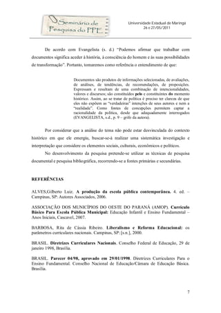 Universidade Estadual de Maringá
                                                                 26 e 27/05/2011




       De acordo com Evangelista (s. d.) “Podemos afirmar que trabalhar com
documentos significa aceder à história, à consciência do homem e às suas possibilidades
de transformação”. Portanto, tomaremos como referência o entendimento de que:


                       Documentos são produtos de informações selecionadas, de avaliações,
                       de análises, de tendências, de recomendações, de proposições.
                       Expressam e resultam de uma combinação de intencionalidades,
                       valores e discursos; são constituídos pelo e constituintes do momento
                       histórico. Assim, ao se tratar de política é preciso ter clareza de que
                       eles não expõem as “verdadeiras” intenções de seus autores e nem a
                       “realidade”. Como fontes de concepções permitem captar a
                       racionalidade da política, desde que adequadamente interrogados
                       (EVANGELISTA, s.d., p. 9 – grifo da autora).


       Por considerar que a análise do tema não pode estar desvinculada do contexto
histórico em que ele emergiu, buscar-se-á realizar uma sistemática investigação e
interpretação que considere os elementos sociais, culturais, econômicos e políticos.
       No desenvolvimento da pesquisa pretende-se utilizar as técnicas de pesquisa
documental e pesquisa bibliográfica, recorrendo-se a fontes primárias e secundárias.



REFERÊNCIAS

ALVES,Gilberto Luiz. A produção da escola pública contemporânea. 4. ed. –
Campinas, SP: Autores Associados, 2006.

ASSOCIAÇÃO DOS MUNICÍPIOS DO OESTE DO PARANÁ (AMOP). Currículo
Básico Para Escola Pública Municipal: Educação Infantil e Ensino Fundamental –
Anos Iniciais, Cascavel, 2007.

BARBOSA, Rita de Cássia Ribeiro. Liberalismo e Reforma Educacional: os
parâmetros curriculares nacionais. Campinas, SP: [s.n.], 2000.

BRASIL. Diretrizes Curriculares Nacionais. Conselho Federal de Educação, 29 de
janeiro 1998, Brasília.

BRASIL. Parecer 04/98, aprovado em 29/01/1998. Diretrizes Curriculares Para o
Ensino Fundamental. Conselho Nacional de Educação/Câmara de Educação Básica.
Brasília.




                                                                                            7
 