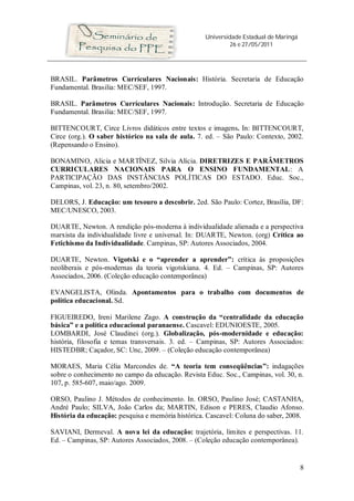 Universidade Estadual de Maringá
                                                            26 e 27/05/2011




BRASIL. Parâmetros Currículares Nacionais: História. Secretaria de Educação
Fundamental. Brasilia: MEC/SEF, 1997.

BRASIL. Parâmetros Currículares Nacionais: Introdução. Secretaria de Educação
Fundamental. Brasilia: MEC/SEF, 1997.

BITTENCOURT, Circe Livros didáticos entre textos e imagens. In: BITTENCOURT,
Circe (org.). O saber histórico na sala de aula. 7. ed. – São Paulo: Contexto, 2002.
(Repensando o Ensino).

BONAMINO, Alicia e MARTÍNEZ, Silvia Alícia. DIRETRIZES E PARÂMETROS
CURRICULARES NACIONAIS PARA O ENSINO FUNDAMENTAL: A
PARTICIPAÇÃO DAS INSTÂNCIAS POLÍTICAS DO ESTADO. Educ. Soc.,
Campinas, vol. 23, n. 80, setembro/2002.

DELORS, J. Educação: um tesouro a descobrir. 2ed. São Paulo: Cortez, Brasília, DF:
MEC/UNESCO, 2003.

DUARTE, Newton. A rendição pós-moderna à individualidade alienada e a perspectiva
marxista da individualidade livre e universal. In: DUARTE, Newton. (org) Crítica ao
Fetichismo da Individualidade. Campinas, SP: Autores Associados, 2004.

DUARTE, Newton. Vigotski e o “aprender a aprender”: crítica às proposições
neoliberais e pós-modernas da teoria vigotskiana. 4. Ed. – Campinas, SP: Autores
Associados, 2006. (Coleção educação contemporânea)

EVANGELISTA, Olinda. Apontamentos para o trabalho com documentos de
política educacional. Sd.

FIGUEIREDO, Ireni Marilene Zago. A construção da “centralidade da educação
básica” e a política educacional paranaense. Cascavel: EDUNIOESTE, 2005.
LOMBARDI, José Claudinei (org.). Globalização, pós-modernidade e educação:
história, filosofia e temas transversais. 3. ed. – Campinas, SP: Autores Associados:
HISTEDBR; Caçador, SC: Unc, 2009. – (Coleção educação contemporânea)

MORAES, Maria Célia Marcondes de. “A teoria tem conseqüências”: indagações
sobre o conhecimento no campo da educação. Revista Educ. Soc., Campinas, vol. 30, n.
107, p. 585-607, maio/ago. 2009.

ORSO, Paulino J. Métodos de conhecimento. In. ORSO, Paulino José; CASTANHA,
André Paulo; SILVA, João Carlos da; MARTIN, Edison e PERES, Claudio Afonso.
História da educação: pesquisa e memória histórica. Cascavel: Coluna do saber, 2008.

SAVIANI, Dermeval. A nova lei da educação: trajetória, limites e perspectivas. 11.
Ed. – Campinas, SP: Autores Associados, 2008. – (Coleção educação contemporânea).


                                                                                      8
 