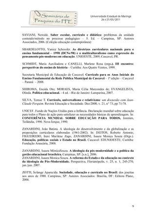 Universidade Estadual de Maringá
                                                              26 e 27/05/2011




SAVIANI, Nereide. Saber escolar, currículo e didática: problemas da unidade
conteúdo/método no processo pedagógico – 5. Ed. – Campinas, SP: Autores
Associados, 2006. (Coleção educação contemporânea)

SBARDELOTTO, Vanice Schossler. As diretrizes curriculares nacionais para o
ensino fundamental – 1998 (DCNs/98) e o multiculturalismo como expressão do
pensamento pós-moderno em educação. UNIOESTE, 2009, Cascavel, PR.

SCHMIDT, Maria Auxiliadora e CANELLI, Marlene Rosa (orgs.). III encontro:
perspectivas do ensino de história – Curitiba: Aos Quatro Ventos, 1999.

Secretaria Municipal de Educação de Cascavel. Currículo para os Anos Iniciais do
Ensino Fundamental da Rede Pública Municipal de Cascavel – 1ª edição – Cascavel
– Paraná – 2008.

SHIROMA, Eneida Oto; MORAES, Maria Célia Marcondes de; EVANGELISTA,
Olinda. Política educacional. - 4 ed. - Rio de Janeiro: Lamparina, 2007.

SILVA, Tomaz T. Currículo, universalismo e relativismo: um discussão com Jean-
Claude Forquim. Revista Educação e Sociedade. Dez/2000, v. 21, n° 73, pp 71-78.

UNICEF. Fundo de Nações Unidas para a Infância. Declaração mundial sobre educação
para todos e Plano de ação para satisfazer as necessidades básicas de aprendizagem. In:
CONFERÊNCIA MUNDIAL SOBRE EDUCAÇÃO PARA TODOS, Jomtien,
Tailândia, 1990. Nova Iorque, 1990.

ZANARDINI, João Batista. A ideologia do desenvolvimento e da globalização e as
proposições curriculares elaboradas (1961-2002). In: DEITOS, Roberto Antonio,
FIGUEIREDO, Ireni Marilene Zago, ZANARDINI, Isaura Monica Souza (Orgs.).
Educação, políticas sociais e Estado no Brasil. Cascavel: EDUNIOESTE; Curitiba:
Fundação Araucária, 2008.

ZANARDINI, Isaura MônicaSouza. A ideologia da pós-modernidade e a política da
gestão educacional brasileira. Campinas, SP: [s.n.], 2006.
ZANARDINI, Isaura Monica Souza. A reforma do Estado e da educação no contexto
da ideologia da Pós-Modernidade. Perspectiva, Florianópolis, v. 25, n. 1, 245-270,
jan./jun. 2007.

ZOTTI, Solange Aparecida. Sociedade, educação e currículo no Brasil: dos jesuítas
aos anos de 1980. Campinas, SP: Autores Associados: Brasília, DF: Editora Plano,
2004.




                                                                                        9
 