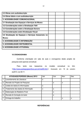 12

2.3 Obras com audiodescrição
2.4 Obras táteis e com audiodescrição
3. ACESSIBILIDADE COMUNICACIONAL
3.1 Sinalização dos Espaços e Serviços do Museu
3.2 Considerações sobre a Sinalização Tátil
3.3 Considerações sobre a Sinalização Sonora
3.4 Considerações sobre Sinalização Visual
3.5 Sinalização de Espaços e Serviços Acessíveis no
Museu
4. ACESSIBILIDADE À INFORMAÇÃO
5. ACESSIBILIDADE INSTRUMENTAL
6. ACESSIBILIDADE ATITUDINAL

10 CRONOGRAMA
Conforme orientação em sala de aula o cronograma deste projeto de
pesquisa será apenas conceitual.
Para

tanto

nos

baseamos

no

modelo

conceitual

no

link:

<http://www.pedagogiaemfoco.pro.br/met05.htm>. Acessado em: 16 de outubro
de2013, às 00:11.

ATIVIDADE/PERÍODO (Meses) 2013

Set

Out

Nov

x

x

1

Levantamento de Literatura

2

Revisão do Projeto de Pesquisa

3

Coleta de dados & informações

x

4

Tratamento dos dados & informação

x

5

Elaboração do Relatório Final

x

6

Revisão & Correção do texto

x

7

Entrega do trabalho

Dez

x

x

x

REFERÊNCIAS

x

 