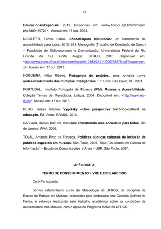 14

EducacionaisEspeciais. 2011. Disponível em: <www.brapci.ufpr.br/download.
php?dd0=19721>. Acesso em: 17 out. 2013.
NICOLETTI, Tamini Farias. Checklistpara bibliotecas: um instrumento de
acessibilidade para todos. 2010. 98 f. Monografia (Trabalho de Conclusão de Curso)
– Faculdade de Biblioteconomia e Comunicação, Universidade Federal do Rio
Grande

do

Sul.

Porto

Alegre:

UFRGS,

2010.

Disponível

em:

<http://www.lume.ufrgs.br/bitstream/handle/10183/28114/000766975.pdf?sequence=
1>. Acesso em: 17 out. 2013.
NOGUEIRA. Nilbo Ribeiro. Pedagogia de projetos, uma jornada rumo
aodesenvolvimento das múltiplas inteligências. Ed. Erica. São Paulo, SP. 2001.
PORTUGAL.

Instituto Português de Museus (IPM). Museus e Acessibilidade.

Coleção Temas de Museologia. Lisboa, 2004. Disponível em: <http://www.imcip.pt/>. Acesso em: 17 out. 2013.
REGO. Teresa Cristina. Vygotsky –Uma perspectiva histórico-cultural na
educação. Ed. Vozes. BRASIL, 2013.
SASSAKI, Romeu Kazumi. Inclusão: construindo uma sociedade para todos. Rio
de Janeiro: WVA, 2006.
TOJAL, Amanda Pinto da Fonseca. Políticas públicas culturais de inclusão de
públicos especiais em museus. São Paulo. 2007. Tese (Doutorado em Ciência da
Informação) – Escola de Comunicações e Artes – USP, São Paulo, 2007.

APÊNDICE A
TERMO DE CONSENTIMENTO LIVRE E ESCLARECIDO
Caro Participante,
Somos estudantesdo curso de Museologia da UFRGS, da disciplina de
Estudo de Público em Museus, orientadas pela professora Ana Carolina Gelmini de
Farias, e estamos realizando este trabalho acadêmico sobre as condições de
acessibilidade nos Museus, com o apoio do Programa Incluir da UFRGS.

 