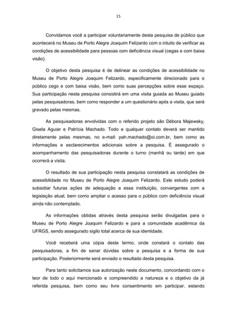 15

Convidamos você a participar voluntariamente desta pesquisa de público que
acontecerá no Museu de Porto Alegre Joaquim Felizardo com o intuito de verificar as
condições de acessibilidade para pessoas com deficiência visual (cegas e com baixa
visão).
O objetivo desta pesquisa é de delinear as condições de acessibilidade no
Museu de Porto Alegre Joaquim Felizardo, especificamente direcionado para o
público cego e com baixa visão, bem como suas percepções sobre esse espaço.
Sua participação nesta pesquisa consistirá em uma visita guiada ao Museu guiado
pelas pesquisadoras, bem como responder a um questionário após a visita, que será
gravado pelas mesmas.
As pesquisadoras envolvidas com o referido projeto são Débora Majewsky,
Gisela Aguiar e Patrícia Machado. Todo e qualquer contato deverá ser mantido
diretamente pelas mesmas, no e-mail: pah.machado@oi.com.br, bem como as
informações e esclarecimentos adicionais sobre a pesquisa. É assegurado o
acompanhamento das pesquisadoras durante o turno (manhã ou tarde) em que
ocorrerá a visita.
O resultado de sua participação nesta pesquisa constatará as condições de
acessibilidade no Museu de Porto Alegre Joaquim Felizardo. Este estudo poderá
subsidiar futuras ações de adequação a essa instituição, convergentes com a
legislação atual, bem como ampliar o acesso para o público com deficiência visual
ainda não contemplado.
As informações obtidas através desta pesquisa serão divulgadas para o
Museu de Porto Alegre Joaquim Felizardo e para a comunidade acadêmica da
UFRGS, sendo assegurado sigilo total acerca de sua identidade.
Você receberá uma cópia deste termo, onde constará o contato das
pesquisadoras, a fim de sanar dúvidas sobre a pesquisa e a forma de sua
participação. Posteriormente será enviado o resultado desta pesquisa.
Para tanto solicitamos sua autorização neste documento, concordando com o
teor de todo o aqui mencionado e compreendido a natureza e o objetivo da já
referida pesquisa, bem como seu livre consentimento em participar, estando

 