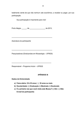 16

totalmente ciente de que não nenhum valo econômico, a receber ou pagar, por sua
participação.
Sua participação é importante para nós!

Porto Alegre, _____, de _________________ de 2013.

____________________________________________
Assinatura do participante

____________________________________________
Pesquisadoras (Graduandas em Museologia – UFRGS)

___________________________________________
Responsável – Programa Incluir – UFRGS

APÊNDICE B
Dados do Entrevistado
a) Faixa etária: 21à 35 anos ( ) 35 anos ou mais
b) Escolaridade: ( ) Graduação ( ) Mestrado ( ) Doutorado
c) É a primeira vez que você visita este Museu? ( ) Sim ( ) Não
E-mail do participante:

 