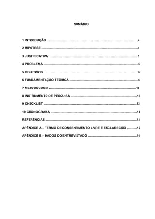 SUMÁRIO

1 INTRODUÇÃO .........................................................................................................4
2 HIPÓTESE ...............................................................................................................4
3 JUSTIFICATIVA ......................................................................................................5
4 PROBLEMA .............................................................................................................5
5 OBJETIVOS .............................................................................................................6
6 FUNDAMENTAÇÃO TEÓRICA ...............................................................................6
7 METODOLOGIA ....................................................................................................10
8 INSTRUMENTO DE PESQUISA ............................................................................11
9 CHECKLIST ...........................................................................................................12
10 CRONOGRAMA ...................................................................................................13
REFERÊNCIAS .........................................................................................................13
APÊNDICE A – TERMO DE CONSENTIMENTO LIVRE E ESCLARECIDO ...........15
APÊNDICE B – DADOS DO ENTREVISTADO ........................................................16

 