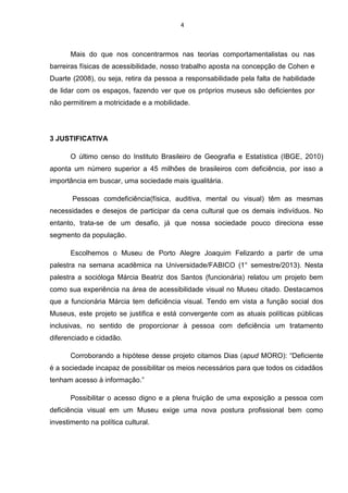 4

Mais do que nos concentrarmos nas teorias comportamentalistas ou nas
barreiras físicas de acessibilidade, nosso trabalho aposta na concepção de Cohen e
Duarte (2008), ou seja, retira da pessoa a responsabilidade pela falta de habilidade
de lidar com os espaços, fazendo ver que os próprios museus são deficientes por
não permitirem a motricidade e a mobilidade.

3 JUSTIFICATIVA
O último censo do Instituto Brasileiro de Geografia e Estatística (IBGE, 2010)
aponta um número superior a 45 milhões de brasileiros com deficiência, por isso a
importância em buscar, uma sociedade mais igualitária.
Pessoas comdeficiência(física, auditiva, mental ou visual) têm as mesmas
necessidades e desejos de participar da cena cultural que os demais indivíduos. No
entanto, trata-se de um desafio, já que nossa sociedade pouco direciona esse
segmento da população.
Escolhemos o Museu de Porto Alegre Joaquim Felizardo a partir de uma
palestra na semana acadêmica na Universidade/FABICO (1° semestre/2013). Nesta
palestra a socióloga Márcia Beatriz dos Santos (funcionária) relatou um projeto bem
como sua experiência na área de acessibilidade visual no Museu citado. Destacamos
que a funcionária Márcia tem deficiência visual. Tendo em vista a função social dos
Museus, este projeto se justifica e está convergente com as atuais políticas públicas
inclusivas, no sentido de proporcionar à pessoa com deficiência um tratamento
diferenciado e cidadão.
Corroborando a hipótese desse projeto citamos Dias (apud MORO): “Deficiente
é a sociedade incapaz de possibilitar os meios necessários para que todos os cidadãos
tenham acesso à informação.”
Possibilitar o acesso digno e a plena fruição de uma exposição a pessoa com
deficiência visual em um Museu exige uma nova postura profissional bem como
investimento na política cultural.

 