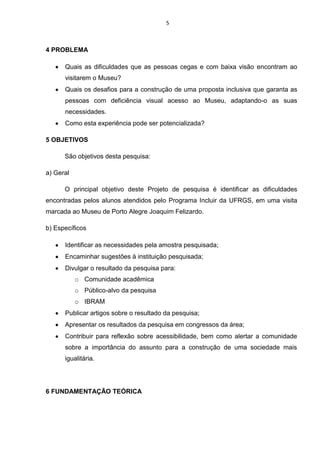 5

4 PROBLEMA
Quais as dificuldades que as pessoas cegas e com baixa visão encontram ao
visitarem o Museu?
Quais os desafios para a construção de uma proposta inclusiva que garanta as
pessoas com deficiência visual acesso ao Museu, adaptando-o as suas
necessidades.
Como esta experiência pode ser potencializada?
5 OBJETIVOS
São objetivos desta pesquisa:
a) Geral
O principal objetivo deste Projeto de pesquisa é identificar as dificuldades
encontradas pelos alunos atendidos pelo Programa Incluir da UFRGS, em uma visita
marcada ao Museu de Porto Alegre Joaquim Felizardo.
b) Específicos
Identificar as necessidades pela amostra pesquisada;
Encaminhar sugestões à instituição pesquisada;
Divulgar o resultado da pesquisa para:
o Comunidade acadêmica
o Público-alvo da pesquisa
o IBRAM
Publicar artigos sobre o resultado da pesquisa;
Apresentar os resultados da pesquisa em congressos da área;
Contribuir para reflexão sobre acessibilidade, bem como alertar a comunidade
sobre a importância do assunto para a construção de uma sociedade mais
igualitária.

6 FUNDAMENTAÇÃO TEÓRICA

 