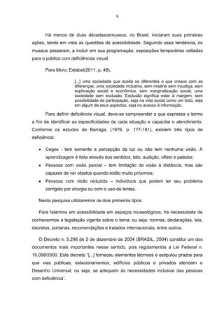 6

Há menos de duas décadasosmuseus, no Brasil, iniciaram suas primeiras
ações, tendo em vista às questões de acessibilidade. Seguindo essa tendência, os
museus passaram, a incluir em sua programação, exposições temporárias voltadas
para o público com deficiências visual.
Para Moro; Estabel(2011, p. 48),
[...] uma sociedade que aceita os diferentes e que cresce com as
diferenças, uma sociedade inclusiva, sem miséria sem injustiça, sem
exploração social e econômica, sem marginalização social, uma
sociedade sem exclusão. Exclusão significa estar à margem, sem
possibilidade de participação, seja na vida social como um todo, seja
em algum de seus aspectos, seja no acesso à informação.

Para definir deficiência visual, deve-se compreender o que expressa o termo
a fim de identificar as especificidades de cada situação e capacitar o atendimento.
Conforme os estudos de Barraga, (1976, p. 177-181), existem três tipos de
deficiência:
Cegos - tem somente a percepção da luz ou não tem nenhuma visão. A
aprendizagem é feita através dos sentidos, tato, audição, olfato e paladar;
Pessoas com visão parcial – tem limitação da visão à distância, mas são
capazes de ver objetos quando estão muito próximos;
Pessoas com visão reduzida – indivíduos que podem ter seu problema
corrigido por cirurgia ou com o uso de lentes.
Nesta pesquisa utilizaremos os dois primeiros tipos.
Para falarmos em acessibilidade em espaços museológicos, há necessidade de
conhecermos a legislação vigente sobre o tema; ou seja: normas, declarações, leis,
decretos, portarias, recomendações e tratados internacionais, entre outros.
O Decreto n. 5.296 de 2 de dezembro de 2004 (BRASIL, 2004) constitui um dos
documentos mais importantes nesse sentido, pois regulamentos a Lei Federal n.
10.098/2000. Este decreto “[...] forneceu elementos técnicos e estipulou prazos para
que vias públicas, estacionamentos, edifícios públicos e privados atendam o
Desenho Universal, ou seja, se adequem às necessidades inclusive das pessoas
com deficiência”.

 