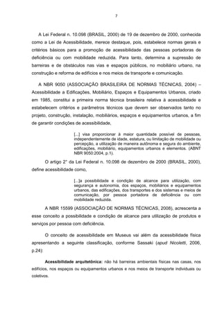 7

A Lei Federal n. 10.098 (BRASIL, 2000) de 19 de dezembro de 2000, conhecida
como a Lei de Acessibilidade, merece destaque, pois, estabelece normas gerais e
critérios básicos para a promoção de acessibilidade das pessoas portadoras de
deficiência ou com mobilidade reduzida. Para tanto, determina a supressão de
barreiras e de obstáculos nas vias e espaços públicos, no mobiliário urbano, na
construção e reforma de edifícios e nos meios de transporte e comunicação.
A NBR 9050 (ASSOCIAÇÃO BRASILEIRA DE NORMAS TÉCNICAS, 2004) –
Acessibilidade a Edificações, Mobiliário, Espaços e Equipamentos Urbanos, criado
em 1985, constitui a primeira norma técnica brasileira relativa à acessibilidade e
estabelecem critérios e parâmetros técnicos que devem ser observados tanto no
projeto, construção, instalação, mobiliários, espaços e equipamentos urbanos, a fim
de garantir condições de acessibilidade,
[...] visa proporcionar à maior quantidade possível de pessoas,
independentemente de idade, estatura, ou limitação de mobilidade ou
percepção, a utilização de maneira autônoma e segura do ambiente,
edificações, mobiliário, equipamentos urbanos e elementos. (ABNT
NBR 9050:2004, p.1).

O artigo 2° da Lei Federal n. 10.098 de dezembro de 2000 (BRASIL, 2000),
define acessibilidade como,
[...]a possibilidade e condição de alcance para utilização, com
segurança e autonomia, dos espaços, mobiliários e equipamentos
urbanos, das edificações, dos transportes e dos sistemas e meios de
comunicação, por pessoa portadora de deficiência ou com
mobilidade reduzida.

A NBR 15599 (ASSOCIAÇÃO DE NORMAS TÉCNICAS, 2008), acrescenta a
esse conceito a possibilidade e condição de alcance para utilização de produtos e
serviços por pessoa com deficiência.
O conceito de acessibilidade em Museus vai além da acessibilidade física
apresentando a seguinte classificação, conforme Sassaki (apud Nicoletti, 2006,
p.24):
Acessibilidade arquitetônica: não há barreiras ambientais físicas nas casas, nos
edifícios, nos espaços ou equipamentos urbanos e nos meios de transporte individuais ou
coletivos.

 