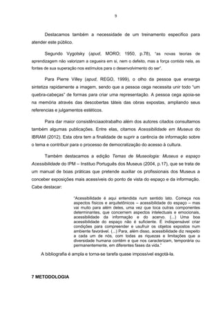 9

Destacamos também a necessidade de um treinamento especifico para
atender este público.
Segundo Vygotsky (apud, MORO; 1950, p.78), “as novas teorias de
aprendizagem não valorizam a cegueira em si, nem o defeito, mas a força contida nela, as
fontes de sua superação nos estímulos para o desenvolvimento do ser”.

Para Pierre Villey (apud, REGO, 1999), o olho da pessoa que enxerga
sintetiza rapidamente a imagem, sendo que a pessoa cega necessita unir todo “um
quebra-cabeças” de formas para criar uma representação. A pessoa cega apoia-se
na memória através das descobertas táteis das obras expostas, ampliando seus
referencias e julgamentos estéticos.
Para dar maior consistênciaaotrabalho além dos autores citados consultamos
também algumas publicações. Entre elas, citamos Acessibilidade em Museus do
IBRAM (2012). Esta obra tem a finalidade de suprir a carência de informação sobre
o tema e contribuir para o processo de democratização do acesso à cultura.
Também destacamos a edição Temas de Museologia: Museus e espaço
Acessibilidade do IPM – Instituo Português dos Museus (2004, p.17), que se trata de
um manual de boas práticas que pretende auxiliar os profissionais dos Museus a
conceber exposições mais acessíveis do ponto de vista do espaço e da informação.
Cabe destacar:
“Acessibilidade é aqui entendida num sentido lato. Começa nos
aspectos físicos e arquitetônicos – acessibilidade do espaço – mas
vai muito para além deles, uma vez que toca outras componentes
determinantes, que concernem aspectos intelectuais e emocionais,
acessibilidade da informação e do acervo. (...) Uma boa
acessibilidade do espaço não é suficiente. É indispensável criar
condições para compreender e usufruir os objetos expostos num
ambiente favorável. (...) Para, além disso, acessibilidade diz respeito
a cada um de nós, com todas as riquezas e limitações que a
diversidade humana contém e que nos caracterizam, temporária ou
permanentemente, em diferentes fases da vida.”

A bibliografia é ampla e torna-se tarefa quase impossível esgotá-la.

7 METODOLOGIA

 