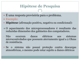 Hipótese de Pesquisa
 É uma resposta provisória para o problema.
 Exemplo:
 Hipótese (afirmação positiva, negativa ou condicional):
+ O aquecimento dos microprocessadores é resultante das
reduzidas dimensões dos gabinetes dos computadores.
- Não ocorrem danos elétricos aos sistemas
microcontrolados que possuem aterramento igual a 2 Ohms
de resistência.
 Se o sistema não possui proteção contra descargas
atmosféricas, o mesmo pode estar sujeito a danos elétricos
 