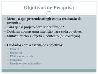 Objetivos de Pesquisa
 Metas: o que pretende atingir com a realização da
pesquisa.
 Para que o projeto deve ser realizado?
 Declarar apenas uma intenção para cada objetivo.
 Sintaxe: verbo + objeto + contexto (ou condição)
 Cuidados com a escrita dos objetivos:
 Clareza
 Exequível
 Efeitos observáveis
 Consenso
 Uso de verbos adequados
 