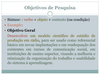  Sintaxe: : verbo + objeto + contexto (ou condição)
 Exemplo:
 Objetivo Geral
Desenvolver um modelo científico de estúdio de
produção em rádio, para ser usado como referencial
básico em novas implantações e em readequação dos
existentes em cursos de comunicação social, em
instituições de ensino superior, visando a melhoria e
otimização da organização do trabalho e usabilidade
do sistema à aprendizagem.
Objetivos de Pesquisa
 